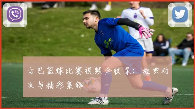 古巴篮球比赛视频全收录：经典对决与精彩集锦