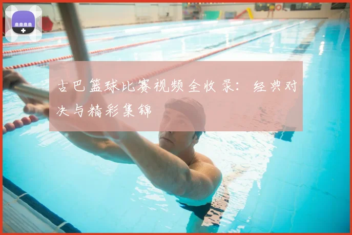古巴篮球比赛视频全收录：经典对决与精彩集锦